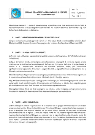 VERBALE DELLA SEDUTA DEL CONSIGLIO DI ISTITUTO
DEL 16 GENNAIO 2017
Rev.
Data
Pag.
0
16/01/2017
3 di 4
Il Presidente alle ore 17:15 decide di aprire la seduta. Si prende atto che, viste le dimissioni del Prof. Fico, è
necessario nominare un nuovo Segretario verbalizzante. Per il verbale odierno si delibera che il Sig. Ivan
Stefani faccia da Segretario verbalizzante.
1) PUNTO 1 – APPROVAZIONE DEI VERBALE SEDUTE PRECEDENTI
Vengono analizzati, discussi ed approvati i verbali n. 1 della seduta del 28 novembre 2016 e verbale n. 2 del
20 dicembre 2016. Si decide di rinviare l’approvazione del verbale n. 3 della seduta del 9 gennaio 2017.
2) PUNTO 2 - VERIFICA PROGETTI A.S.2016/17
La Preside inizia ad illustrare le proposte di progetti di arricchimento/integrazione dell’offerta formativa con
i relativi costi.
La Sig.ra Chirieleison chiede, prima di procedere alla decisione sui progetti di avere una risposta precisa
relativamente ai contributi dei genitori avanzati dall’esercizio 2016, come da lettera richiesta allegata al
verbale n. 2. L’individuazione dell’avanzo dei contributi disponibili, infatti, può condizionare
significativamente la possibilità di finanziare i progetti del 2017. La Sig.ra Chirieleison chiede pertanto che la
DS voglia cortesemente rispondere.
Il Presidente chiede che per i prossimi due consigli sia possibile essere esonerato dal termine dei 5 giorni per
la convocazione, chiedendo che il termine sia ridotto a 3 giorni. Il Consiglio approva.
Il Sig. Marabitti chiede di poter avere i conteggi prima del Consiglio, sia in relazione agli argomenti e costi dei
vari progetti, sia alle possibili modalità di finanziamento, con l’indicazione se si tratta di un progetto nuovo o
già esistente l’anno scorso, sia in relazione alla richiesta della Sig.ra Chirieleison.
Il Consiglio di Istituto chiede alla DS di predisporre una relazione scritta in risposta per la prossima riunione
fissata sin da ora per il 26 di gennaio ore 17.00, salve variazioni come sopra specificato,
3) PUNTO 3 – VARIE ED EVENTUALI
La Prof.ssa Caporali sollecita l’organizzazione di un incontro con un gruppo di lavoro di docenti che elabori
una proposta di verifica del curricolo didattico del Triennio del Bilingue, auspicando che tale gruppo sia in
grado di elaborare una proposta specifica nel più breve tempo possibile, in particolare in relazione
all’aumento delle ore di Inglese. La Prof.ssa auspica anche che sia possibile urgentemente convocare i
rappresentanti dei genitori del bilingue per presentare sia le ragioni dell’aumento dei costi a carico dei
genitori, sia l’eventuale variazione del percorso formativo. La Sig.ra Chirieleison ribadisce di essere d’accordo
con la Prof.ssa Caporali e si rende eventualmente disponibile a partecipare al gruppo di lavoro e auspica che
tale riunione si tenga il prima possibile.
 