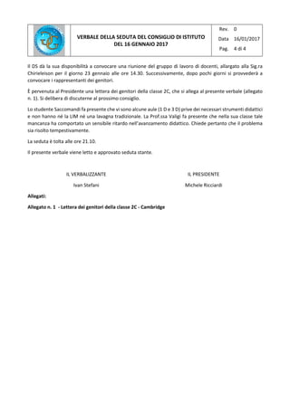 VERBALE DELLA SEDUTA DEL CONSIGLIO DI ISTITUTO
DEL 16 GENNAIO 2017
Rev.
Data
Pag.
0
16/01/2017
4 di 4
Il DS dà la sua disponibilità a convocare una riunione del gruppo di lavoro di docenti, allargato alla Sig.ra
Chirieleison per il giorno 23 gennaio alle ore 14.30. Successivamente, dopo pochi giorni si provvederà a
convocare i rappresentanti dei genitori.
È pervenuta al Presidente una lettera dei genitori della classe 2C, che si allega al presente verbale (allegato
n. 1). Si delibera di discuterne al prossimo consiglio.
Lo studente Saccomandi fa presente che vi sono alcune aule (1 D e 3 D) prive dei necessari strumenti didattici
e non hanno né la LIM né una lavagna tradizionale. La Prof.ssa Valigi fa presente che nella sua classe tale
mancanza ha comportato un sensibile ritardo nell’avanzamento didattico. Chiede pertanto che il problema
sia risolto tempestivamente.
La seduta è tolta alle ore 21.10.
Il presente verbale viene letto e approvato seduta stante.
IL VERBALIZZANTE
Ivan Stefani
IL PRESIDENTE
Michele Ricciardi
Allegati:
Allegato n. 1 - Lettera dei genitori della classe 2C - Cambridge
 
