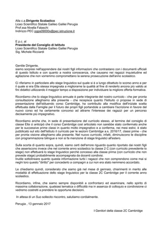 Alla c.a.Dirigente Scolastico
Liceo Scientifico Statale Galileo Galilei Perugia
Prof.ssa Nivella Falaschi
Indirizzo PEC pgps09000x@pec.istruzione.it
E p.c. al
Presidente del Consiglio di Istituto
Liceo Scientifico Statale Galileo Galilei Perugia
Sig. Michele Ricciardi
Gentile Dirigente,
siamo sorpresi nell'apprendere dai nostri figli informazioni che contrastano con i documenti ufficiali
di questo Istituto e con quanto a nostra conoscenza, che causano nei ragazzi inquietudine ed
agitazione che non vorremmo compromettano la serena prosecuzione dell'anno scolastico.
Ci riferiamo in particolare allo stage linguistico sul quale si è a lungo dibattuto lo scorso anno e per
il quale si era Ella stessa impegnata a migliorarne la qualità al fine di renderlo ancora più valido ai
fini didattici utilizzando il maggior tempo a disposizione per individuare la migliore offerta formativa.
Ricordiamo che lo stage linguistico annuale è parte integrante del nostro curricolo - che per pronta
consultazione alleghiamo alla presente - che recepisce quanto l'Istituito ci propose in sede di
presentazione dell'istituendo corso Cambridge, ha contribuito alla modifica dell'iniziale scelta
effettuata dalla Famiglie per il futuro dei propri figli portandole a cambiare l'iscrizione in favore del
nuovo corso ed ha certamente concorso ad attrarre l'interesse dei ragazzi per un percorso
decisamente più impegnativo.
Ricordiamo anche che, in sede di presentazione del curricolo stesso, al termine del consiglio di
classe Ella ci anticipò che il corso Cambridge così articolato non sarebbe stato confermato anche
per le successive prime classi in quanto molto impegnativo e a conferma, nei mesi estivi, è stato
pubblicato sul sito dell'Istituto il curricolo per le sezioni Cambridge a.s. 2016/17, classi prime - che
per pronta visione alleghiamo alla presente. Nel nuovo curricolo, infatti, diminuiscono le discipline
con programmazione bilingue e non si fa menzione di stage linguistici all'estero.
Sulla scorta di quanto sopra, quindi, siamo certi dell'errore riguardo quanto riportato dai nostri figli
che asseriscono invece che nel corrente anno scolastico la classe 2 C (con curricolo prevedente lo
stage) non effettuerà lo stage linguistico perchè concesso alla classe prima (con curricolo che non
prevede stage) probabilmente accompagnata da docenti condivisi.
Inutile sottolineare quanto questa informazione turbi i ragazzi che non comprendono come mai si
neghi loro questo "diritto" per concederlo a compagni a cui non era stato nemmeno accordato.
Le chiediamo quindi, considerato che siamo già nel mese di gennaio, chiarimenti in merito alle
modalità di effettuazione dello stage linguistico per la classe 2C Cambridge per il corrente anno
scolastico.
Ricordiamo, infine, che siamo sempre disponibili a confrontarci ed esaminare, nello spirito di
massima collaborazione, qualsiasi tematica o difficoltà ma in assenza di colloquio e condivisione ci
vedremo costretti a prendere le opportune decisioni.
In attesa di un Suo sollecito riscontro, salutiamo cordialmente.
Perugia , 13 gennaio 2017
I Genitori della classe 2C Cambridge
 