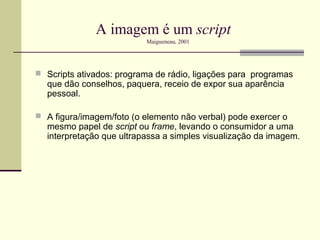 A imagem é um script
                          Maigueneau, 2001




 Scripts ativados: programa de rádio, ligações para programas
  que dão conselhos, paquera, receio de expor sua aparência
  pessoal.

 A figura/imagem/foto (o elemento não verbal) pode exercer o
  mesmo papel de script ou frame, levando o consumidor a uma
  interpretação que ultrapassa a simples visualização da imagem.
 