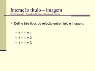 Interação título – imagem
Celso Figueiredo – Redação publicitária-Sedução pela palavra



 Define três tipos de relação entre título e imagem:


     1+1=1
     1+1=2
     1+1=3
 