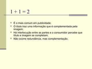 1+1=2
 É o mais comum em publicidade;
 O título traz uma informação que é complementada pela
  imagem;
 Há interlocução entre as partes e o consumidor percebe que
  título e imagem se completam;
 Não ocorre redundância, mas complementação.
 