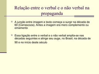 Relação entre o verbal e o não verbal na
                propaganda
 A junção entre imagem e texto começa a surgir na década de
  60 (Carrascoza). Antes a imagem era mero complemento ou
  ornamento

 Essa ligação entre o verbal e o não verbal amplia-se nas
  décadas seguintes e atinge seu auge, no Brasil, na década de
  90 e no início deste século
 