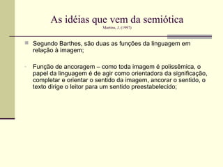 As idéias que vem da semiótica
                            Martins, J. (1997)


 Segundo Barthes, são duas as funções da linguagem em
    relação à imagem;

-   Função de ancoragem – como toda imagem é polissêmica, o
    papel da linguagem é de agir como orientadora da significação,
    completar e orientar o sentido da imagem, ancorar o sentido, o
    texto dirige o leitor para um sentido preestabelecido;
 