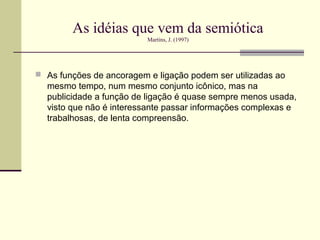 As idéias que vem da semiótica
                          Martins, J. (1997)




 As funções de ancoragem e ligação podem ser utilizadas ao
  mesmo tempo, num mesmo conjunto icônico, mas na
  publicidade a função de ligação é quase sempre menos usada,
  visto que não é interessante passar informações complexas e
  trabalhosas, de lenta compreensão.
 