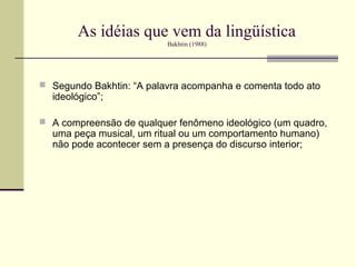 As idéias que vem da lingüística
                          Bakhtin (1988)




 Segundo Bakhtin: “A palavra acompanha e comenta todo ato
  ideológico”;

 A compreensão de qualquer fenômeno ideológico (um quadro,
  uma peça musical, um ritual ou um comportamento humano)
  não pode acontecer sem a presença do discurso interior;
 