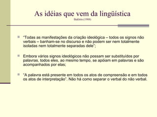 As idéias que vem da lingüística
                               Bakhtin (1988)




 “Todas as manifestações da criação ideológica – todos os signos não
   verbais – banham-se no discurso e não podem ser nem totalmente
   isoladas nem totalmente separadas dele”;

 Embora vários signos ideológicos não possam ser substituídos por
   palavras, todos eles, ao mesmo tempo, se apóiam em palavras e são
   acompanhados por elas;

 “A palavra está presente em todos os atos de compreensão e em todos
   os atos de interpretação”. Não há como separar o verbal do não verbal.
 