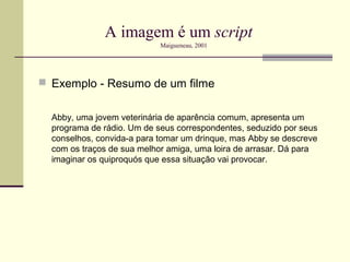 A imagem é um script
                            Maigueneau, 2001




 Exemplo - Resumo de um filme


  Abby, uma jovem veterinária de aparência comum, apresenta um
  programa de rádio. Um de seus correspondentes, seduzido por seus
  conselhos, convida-a para tomar um drinque, mas Abby se descreve
  com os traços de sua melhor amiga, uma loira de arrasar. Dá para
  imaginar os quiproquós que essa situação vai provocar.
 