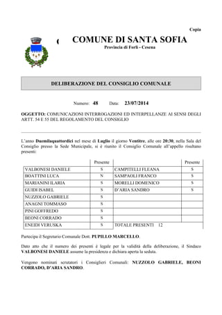 Copia 
COMCUONMEU COMUNE DNIE S DI DAIN SANTA STAAN STOAF SOFIA 
SIAOFIA 
Provincia di Forlì - Cesena 
Provincia di Forlì - Cesena 
DELIBERAZIONE DEL CONSIGLIO COMUNALE 
Numero: 48 Data: 23/07/2014 
OGGETTO: COMUNICAZIONI INTERROGAZIONI ED INTERPELLANZE AI SENSI DEGLI 
ARTT. 54 E 55 DEL REGOLAMENTO DEL CONSIGLIO 
L’anno Duemilaquattordici nel mese di Luglio il giorno Ventitre, alle ore 20:30, nella Sala del 
Consiglio presso la Sede Municipale, si è riunito il Consiglio Comunale all’appello risultano 
presenti: 
Presente Presente 
VALBONESI DANIELE S CAMPITELLI FLEANA S 
BOATTINI LUCA N SAMPAOLI FRANCO S 
MARIANINI ILARIA S MORELLI DOMENICO S 
GUIDI ISABEL S D’ARIA SANDRO S 
NUZZOLO GABRIELE S 
ANAGNI TOMMASO S 
PINI GOFFREDO S 
BEONI CORRADO S 
ENEIDI VERUSKA S TOTALE PRESENTI 12 
Partecipa il Segretario Comunale Dott. PUPILLO MARCELLO. 
Dato atto che il numero dei presenti è legale per la validità della deliberazione, il Sindaco 
VALBONESI DANIELE assume la presidenza e dichiara aperta la seduta. 
Vengono nominati scrutatori i Consiglieri Comunali: NUZZOLO GABRIELE, BEONI 
CORRADO, D’ARIA SANDRO. 
 