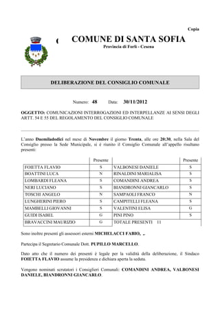 Copia


                  COMUNE DI SANTACesena SOFIA
                    COMUNE DI SANTA
                          Provincia di Forlì -
                                               SOFIA
                                   Provincia di Forlì - Cesena




               DELIBERAZIONE DEL CONSIGLIO COMUNALE


                           Numero: 48        Data:   30/11/2012

OGGETTO: COMUNICAZIONI INTERROGAZIONI ED INTERPELLANZE AI SENSI DEGLI
ARTT. 54 E 55 DEL REGOLAMENTO DEL CONSIGLIO COMUNALE



L’anno Duemiladodici nel mese di Novembre il giorno Trenta, alle ore 20:30, nella Sala del
Consiglio presso la Sede Municipale, si è riunito il Consiglio Comunale all’appello risultano
presenti:

                                     Presente                                       Presente
 FOIETTA FLAVIO                          S      VALBONESI DANIELE                      S
 BOATTINI LUCA                           N      RINALDINI MARIALISA                    S
 LOMBARDI FLEANA                         S      COMANDINI ANDREA                       S
 NERI LUCIANO                            S      BIANDRONNI GIANCARLO                   S
 TOSCHI ANGELO                           N      SAMPAOLI FRANCO                        N
 LUNGHERINI PIERO                        S      CAMPITELLI FLEANA                      S
 MAMBELLI GIOVANNI                       S      VALENTINI ELISA                        G
 GUIDI ISABEL                            G      PINI PINO                              S
 BRAVACCINI MAURIZIO                     G      TOTALE PRESENTI 11

Sono inoltre presenti gli assessori esterni MICHELACCI FABIO, ,.

Partecipa il Segretario Comunale Dott. PUPILLO MARCELLO.

Dato atto che il numero dei presenti è legale per la validità della deliberazione, il Sindaco
FOIETTA FLAVIO assume la presidenza e dichiara aperta la seduta.

Vengono nominati scrutatori i Consiglieri Comunali: COMANDINI ANDREA, VALBONESI
DANIELE, BIANDRONNI GIANCARLO.
 