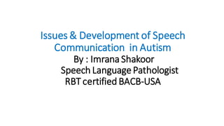 Issues & Development of Speech
Communication in Autism
By : Imrana Shakoor
Speech LanguagePathologist
RBT certified BACB-USA
 