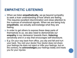 EMPATHETIC LISTENING






When we listen empathetically, we go beyond sympathy
to seek a truer understanding of how others are feeling.
This requires excellent discrimination and close attention to
the nuances of emotional signals. When we are being truly
empathetic, we actually acknowledge what they are
feeling.
In order to get others to expose these deep parts of
themselves to us, we also need to demonstrate our
empathy in our demeanor towards them, listening
sensitively and in a way that encourages self-disclosure.
E.g :On your way back from office, you slip and fall and hurt
your back. You visit your doctor.Your doctor does not share
your feelings.He does not reject or trifle your feelings, but on
the contrary, he acknowledges your feelings totally and treats
you for your injuries

 
