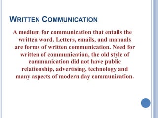 WRITTEN COMMUNICATION
A medium for communication that entails the
written word. Letters, emails, and manuals
are forms of written communication. Need for
written of communication, the old style of
communication did not have public
relationship, advertising, technology and
many aspects of modern day communication.

 