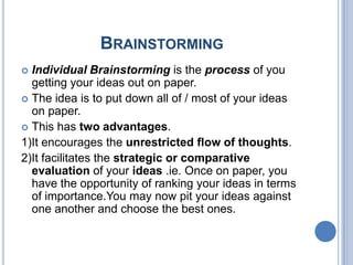 BRAINSTORMING
Individual Brainstorming is the process of you
getting your ideas out on paper.
 The idea is to put down all of / most of your ideas
on paper.
 This has two advantages.
1)It encourages the unrestricted flow of thoughts.
2)It facilitates the strategic or comparative
evaluation of your ideas .ie. Once on paper, you
have the opportunity of ranking your ideas in terms
of importance.You may now pit your ideas against
one another and choose the best ones.


 