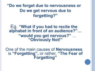 “Do we forget due to nervousness or
Do we get nervous due to
forgetting?”

Eg. “What if you had to recite the

alphabet in front of an audience?”…
“would you get nervous?” …
“Obviously Not!”
One of the main causes of Nervousness
is “Forgetting”, or rather, “The Fear of
Forgetting”

 