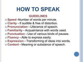 HOW TO SPEAK
GUIDELINES
 Speed -Number of words per minute.
 Clarity - If audible & free of distortion.
 Pronunciation - Utterance of speech.
 Familiarity - Acquaintance with words used.
 Punctuation - Use of various kinds of pauses.
 Fluency - Able to express easily.
 Expression - Transforming of ideas into words.
 Content - Meaning or substance of speech.

 
