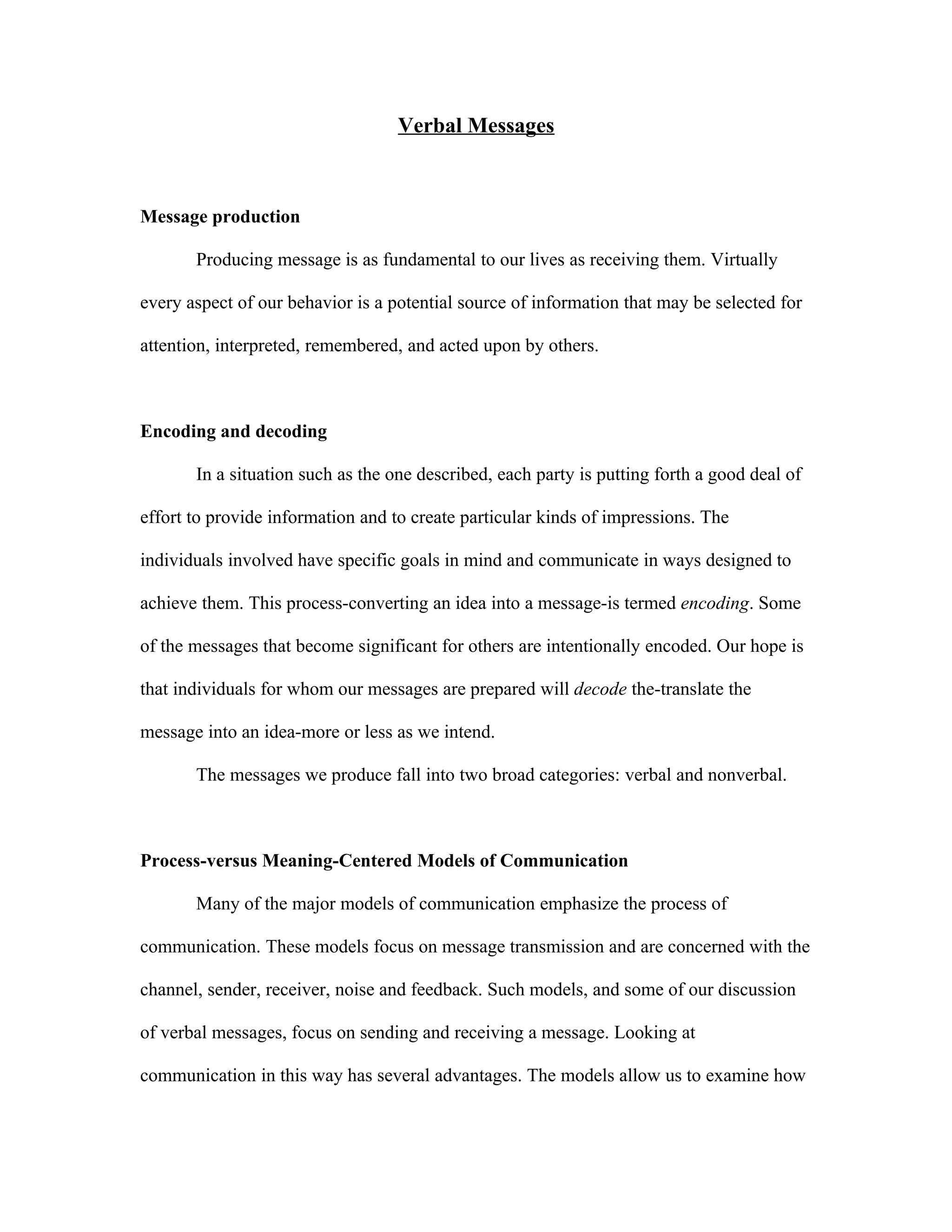 Verbal Messages



Message production

       Producing message is as fundamental to our lives as receiving them. Virtually

every aspect of our behavior is a potential source of information that may be selected for

attention, interpreted, remembered, and acted upon by others.



Encoding and decoding

       In a situation such as the one described, each party is putting forth a good deal of

effort to provide information and to create particular kinds of impressions. The

individuals involved have specific goals in mind and communicate in ways designed to

achieve them. This process-converting an idea into a message-is termed encoding. Some

of the messages that become significant for others are intentionally encoded. Our hope is

that individuals for whom our messages are prepared will decode the-translate the

message into an idea-more or less as we intend.

       The messages we produce fall into two broad categories: verbal and nonverbal.



Process-versus Meaning-Centered Models of Communication

       Many of the major models of communication emphasize the process of

communication. These models focus on message transmission and are concerned with the

channel, sender, receiver, noise and feedback. Such models, and some of our discussion

of verbal messages, focus on sending and receiving a message. Looking at

communication in this way has several advantages. The models allow us to examine how
 