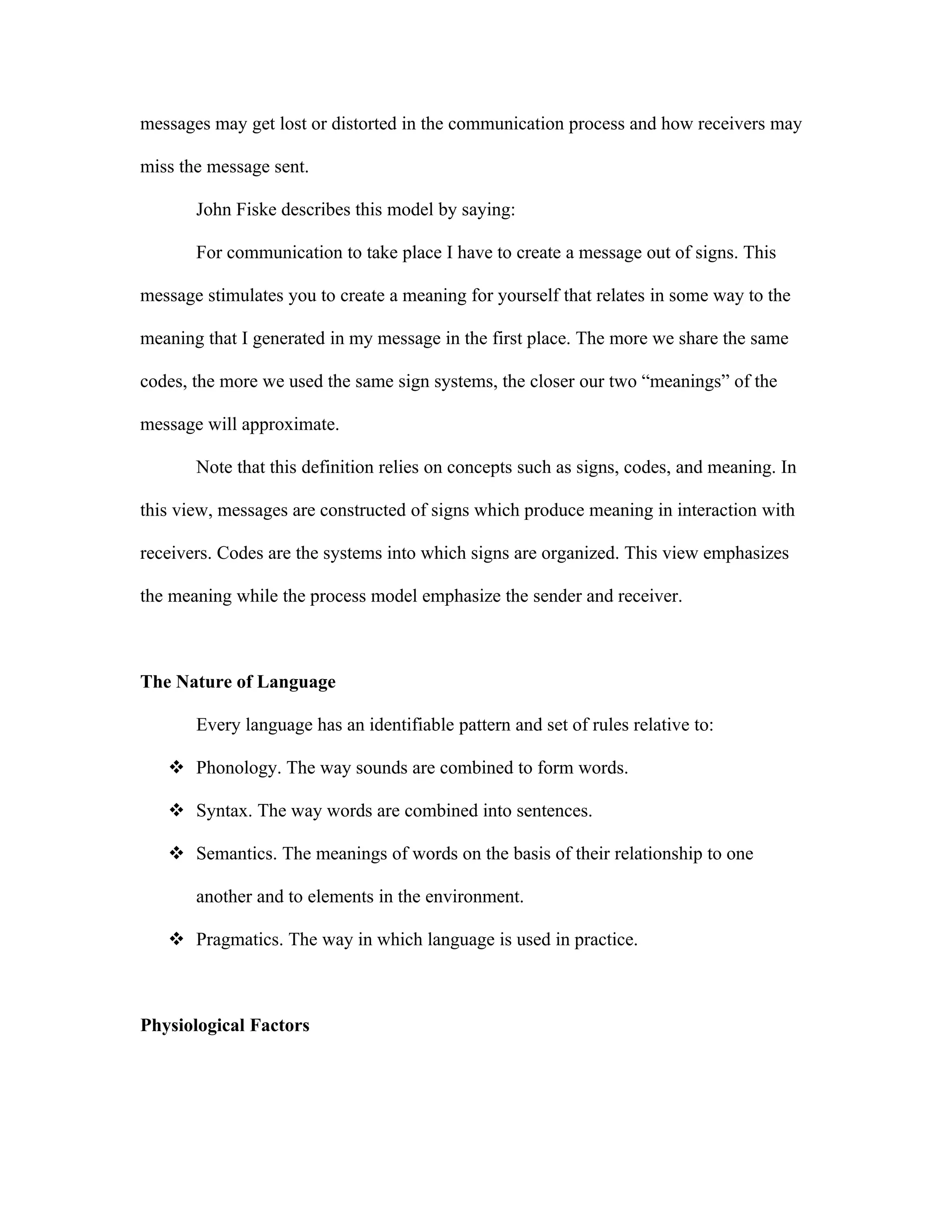 messages may get lost or distorted in the communication process and how receivers may

miss the message sent.

       John Fiske describes this model by saying:

       For communication to take place I have to create a message out of signs. This

message stimulates you to create a meaning for yourself that relates in some way to the

meaning that I generated in my message in the first place. The more we share the same

codes, the more we used the same sign systems, the closer our two “meanings” of the

message will approximate.

       Note that this definition relies on concepts such as signs, codes, and meaning. In

this view, messages are constructed of signs which produce meaning in interaction with

receivers. Codes are the systems into which signs are organized. This view emphasizes

the meaning while the process model emphasize the sender and receiver.



The Nature of Language

       Every language has an identifiable pattern and set of rules relative to:

    Phonology. The way sounds are combined to form words.

    Syntax. The way words are combined into sentences.

    Semantics. The meanings of words on the basis of their relationship to one

       another and to elements in the environment.

    Pragmatics. The way in which language is used in practice.



Physiological Factors
 
