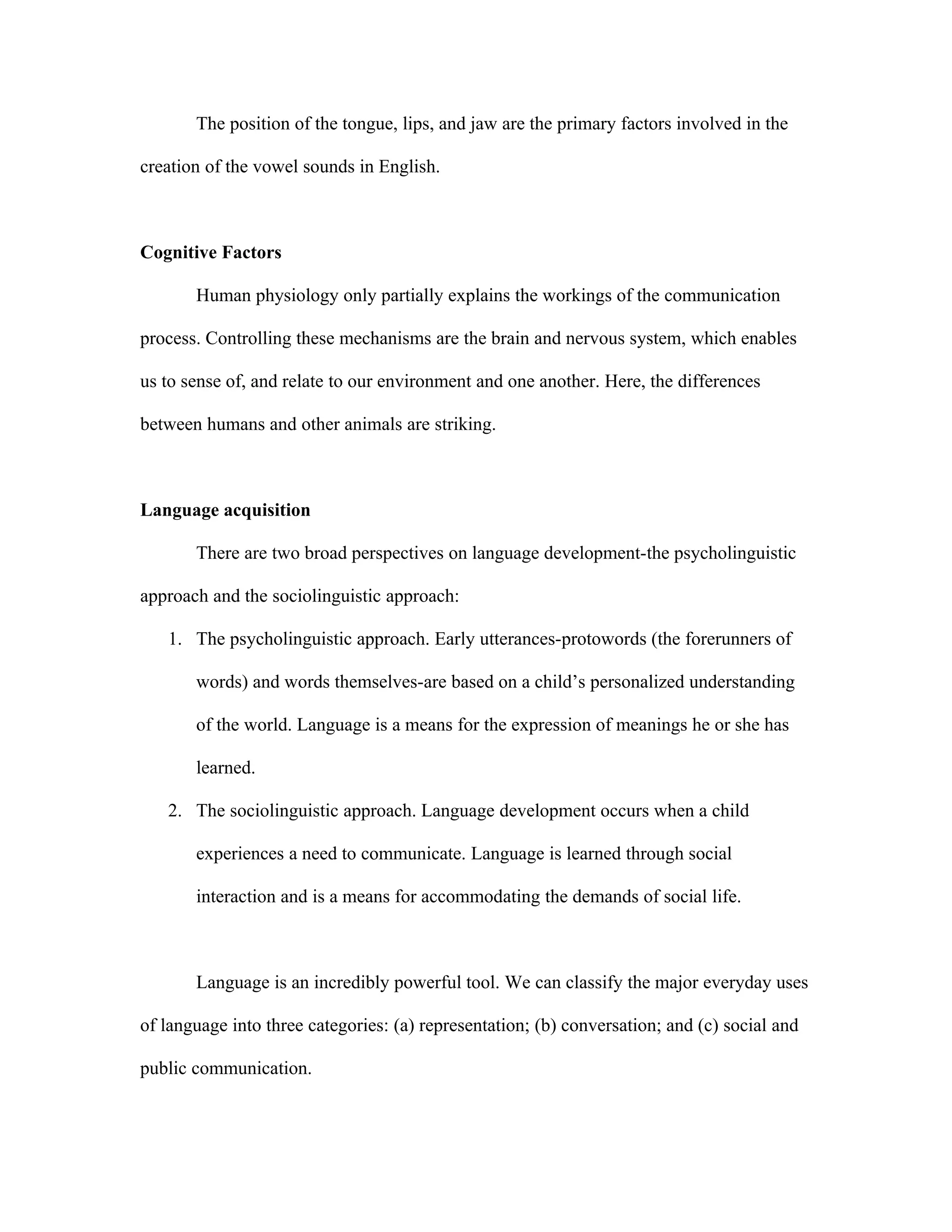 The position of the tongue, lips, and jaw are the primary factors involved in the

creation of the vowel sounds in English.



Cognitive Factors

       Human physiology only partially explains the workings of the communication

process. Controlling these mechanisms are the brain and nervous system, which enables

us to sense of, and relate to our environment and one another. Here, the differences

between humans and other animals are striking.



Language acquisition

       There are two broad perspectives on language development-the psycholinguistic

approach and the sociolinguistic approach:

   1. The psycholinguistic approach. Early utterances-protowords (the forerunners of

       words) and words themselves-are based on a child’s personalized understanding

       of the world. Language is a means for the expression of meanings he or she has

       learned.

   2. The sociolinguistic approach. Language development occurs when a child

       experiences a need to communicate. Language is learned through social

       interaction and is a means for accommodating the demands of social life.



       Language is an incredibly powerful tool. We can classify the major everyday uses

of language into three categories: (a) representation; (b) conversation; and (c) social and

public communication.
 