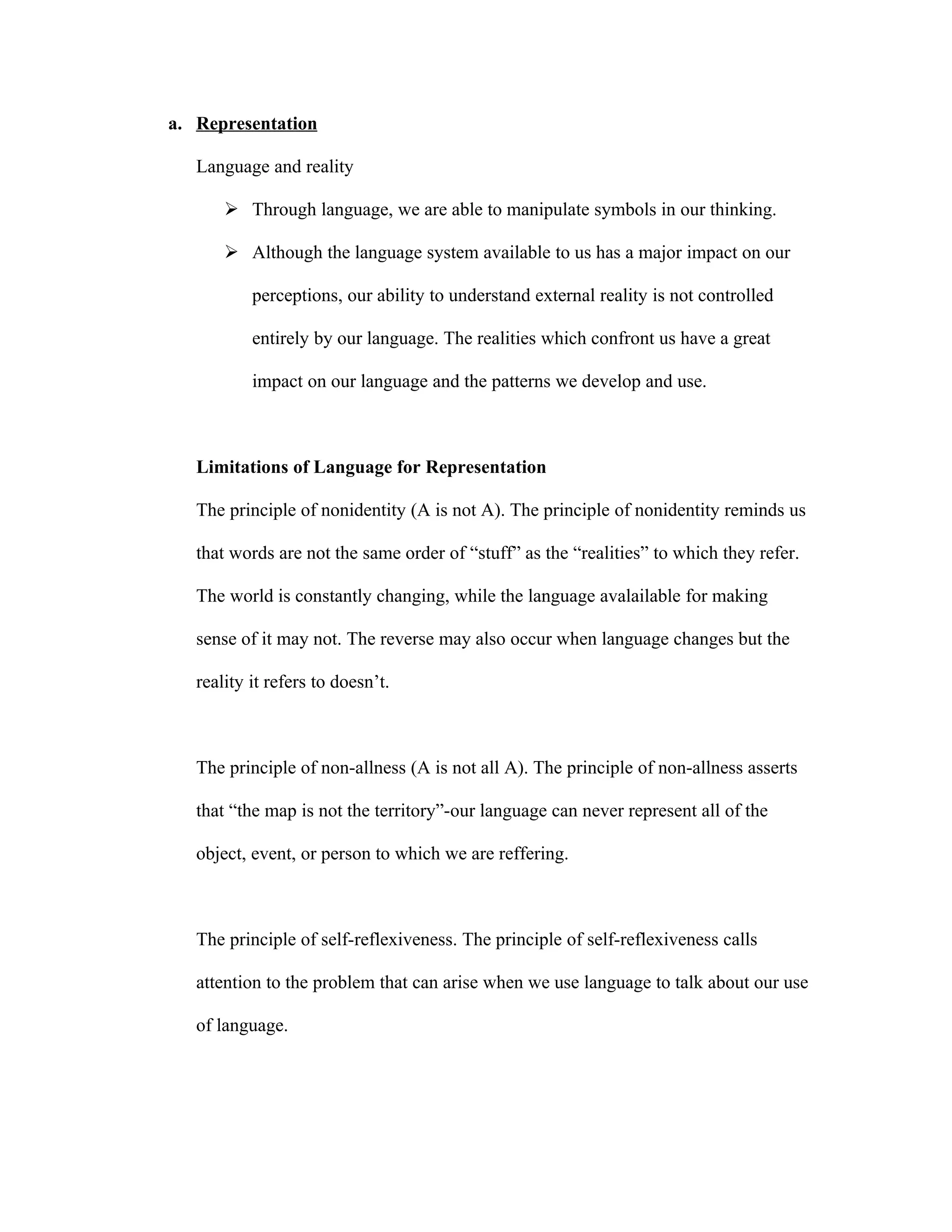 a. Representation

   Language and reality

        Through language, we are able to manipulate symbols in our thinking.

        Although the language system available to us has a major impact on our

           perceptions, our ability to understand external reality is not controlled

           entirely by our language. The realities which confront us have a great

           impact on our language and the patterns we develop and use.



   Limitations of Language for Representation

   The principle of nonidentity (A is not A). The principle of nonidentity reminds us

   that words are not the same order of “stuff” as the “realities” to which they refer.

   The world is constantly changing, while the language avalailable for making

   sense of it may not. The reverse may also occur when language changes but the

   reality it refers to doesn’t.



   The principle of non-allness (A is not all A). The principle of non-allness asserts

   that “the map is not the territory”-our language can never represent all of the

   object, event, or person to which we are reffering.



   The principle of self-reflexiveness. The principle of self-reflexiveness calls

   attention to the problem that can arise when we use language to talk about our use

   of language.
 