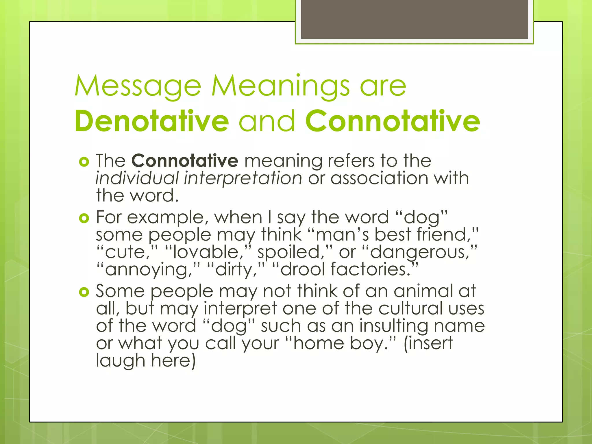 Message Meanings are
Denotative and Connotative
   The Connotative meaning refers to the
    individual interpretation or association with
    the word.
   For example, when I say the word “dog”
    some people may think “man’s best friend,”
    “cute,” “lovable,” spoiled,” or “dangerous,”
    “annoying,” “dirty,” “drool factories.”
   Some people may not think of an animal at
    all, but may interpret one of the cultural uses
    of the word “dog” such as an insulting name
    or what you call your “home boy.” (insert
    laugh here)
 