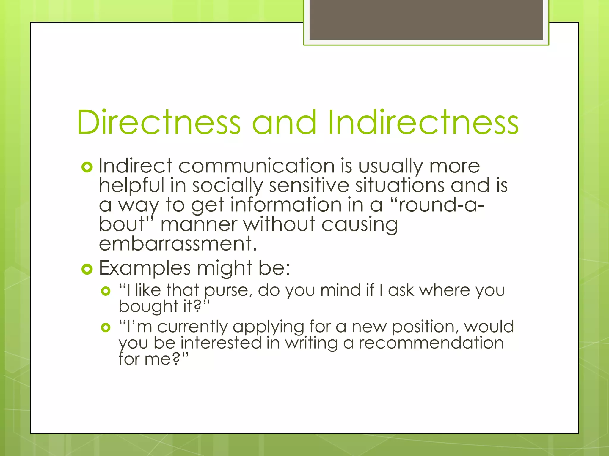 Directness and Indirectness
 Indirect communication is usually more
  helpful in socially sensitive situations and is
  a way to get information in a “round-a-
  bout” manner without causing
  embarrassment.
 Examples might be:
     “I like that purse, do you mind if I ask where you
      bought it?”
     “I’m currently applying for a new position, would
      you be interested in writing a recommendation
      for me?”
 