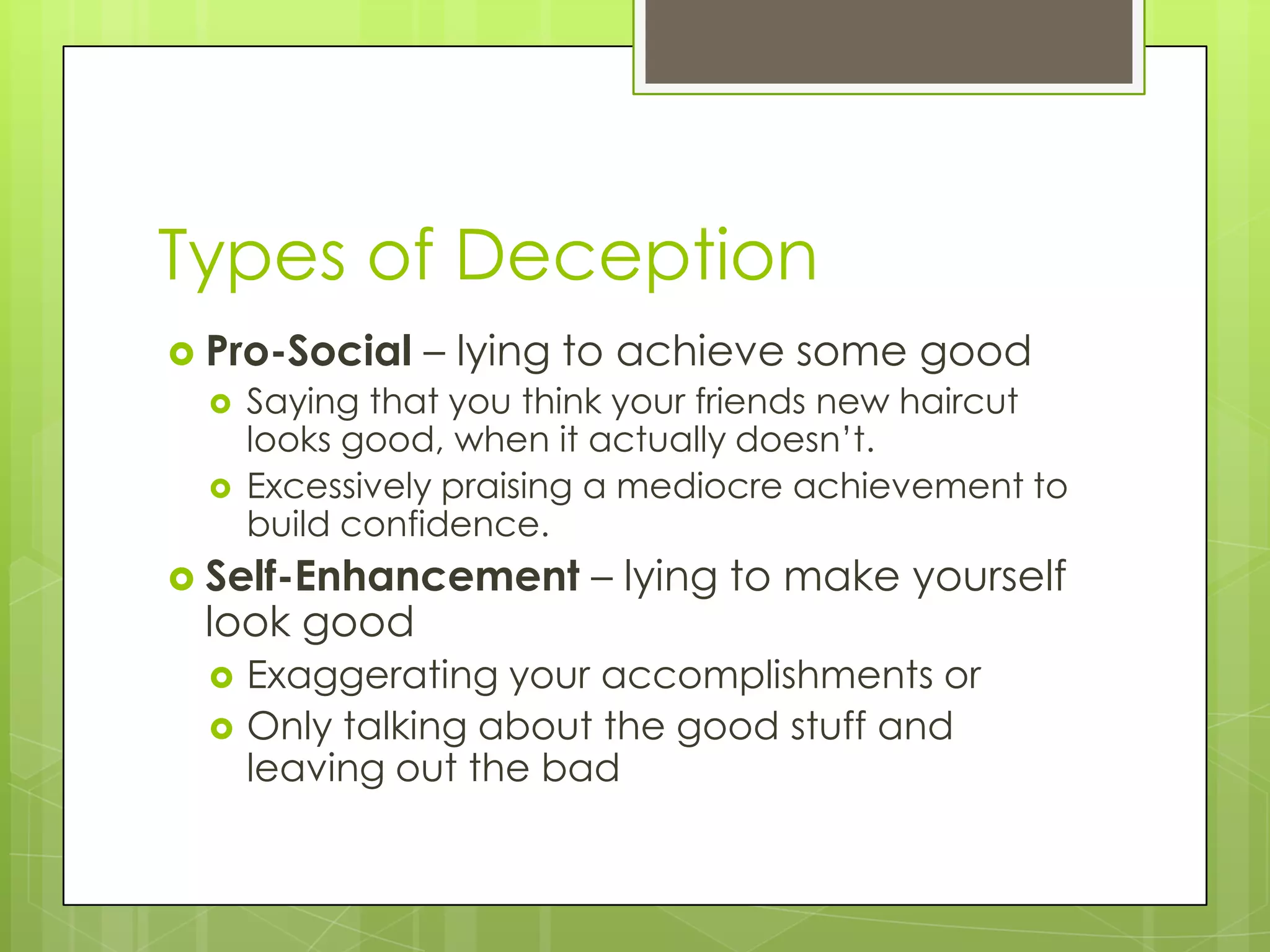 Types of Deception
 Pro-Social   – lying to achieve some good
     Saying that you think your friends new haircut
      looks good, when it actually doesn’t.
     Excessively praising a mediocre achievement to
      build confidence.
 Self-Enhancement       – lying to make yourself
 look good
     Exaggerating your accomplishments or
     Only talking about the good stuff and
      leaving out the bad
 