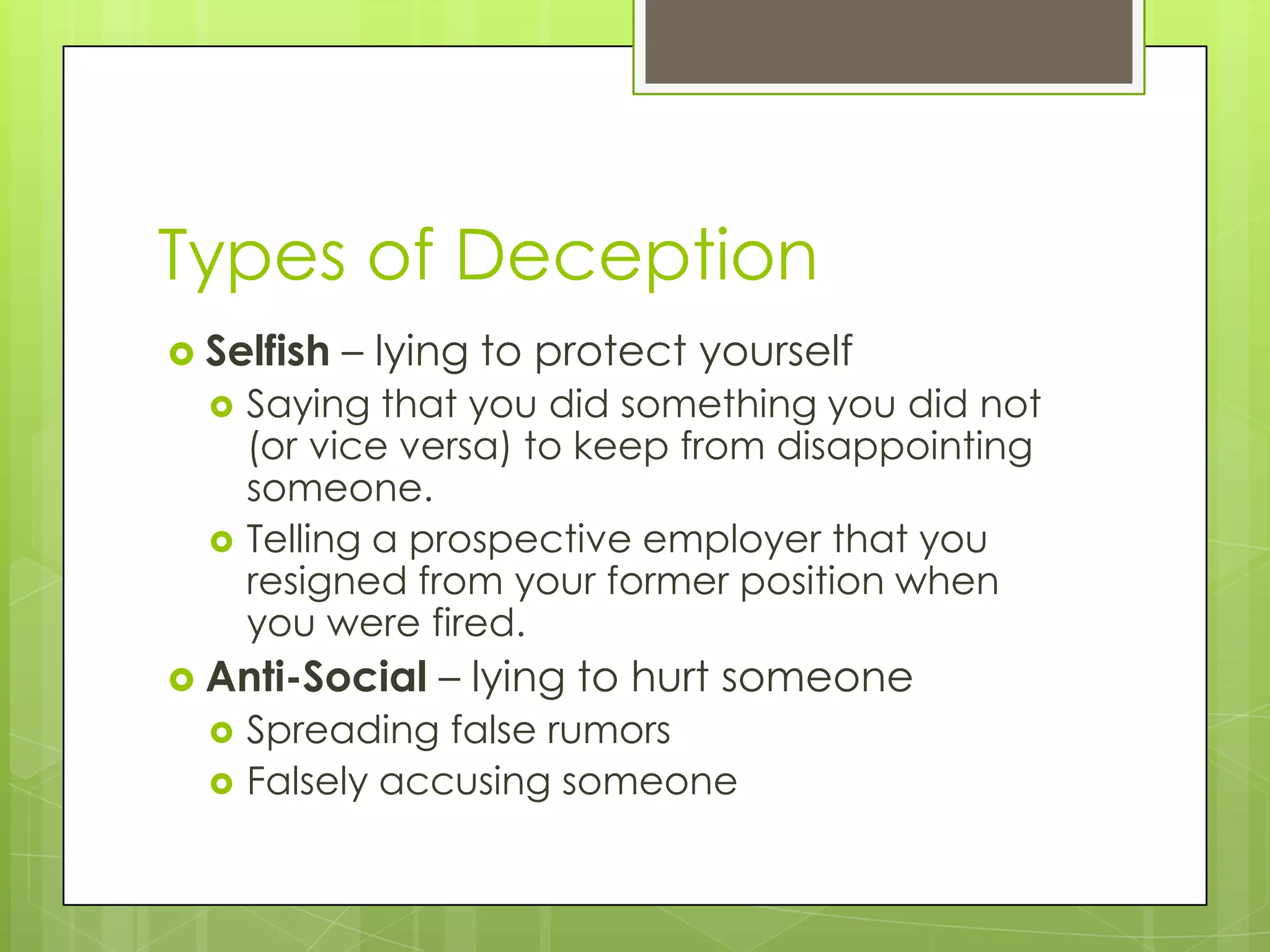 Types of Deception
 Selfish   – lying to protect yourself
     Saying that you did something you did not
      (or vice versa) to keep from disappointing
      someone.
     Telling a prospective employer that you
      resigned from your former position when
      you were fired.
 Anti-Social    – lying to hurt someone
     Spreading false rumors
     Falsely accusing someone
 