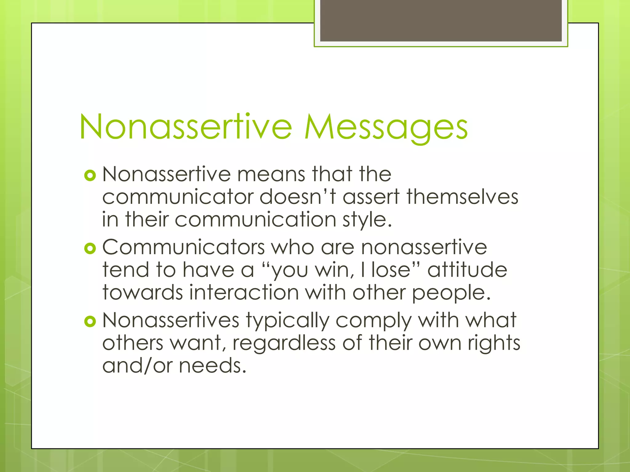 Nonassertive Messages
 Nonassertive  means that the
  communicator doesn’t assert themselves
  in their communication style.
 Communicators who are nonassertive
  tend to have a “you win, I lose” attitude
  towards interaction with other people.
 Nonassertives typically comply with what
  others want, regardless of their own rights
  and/or needs.
 