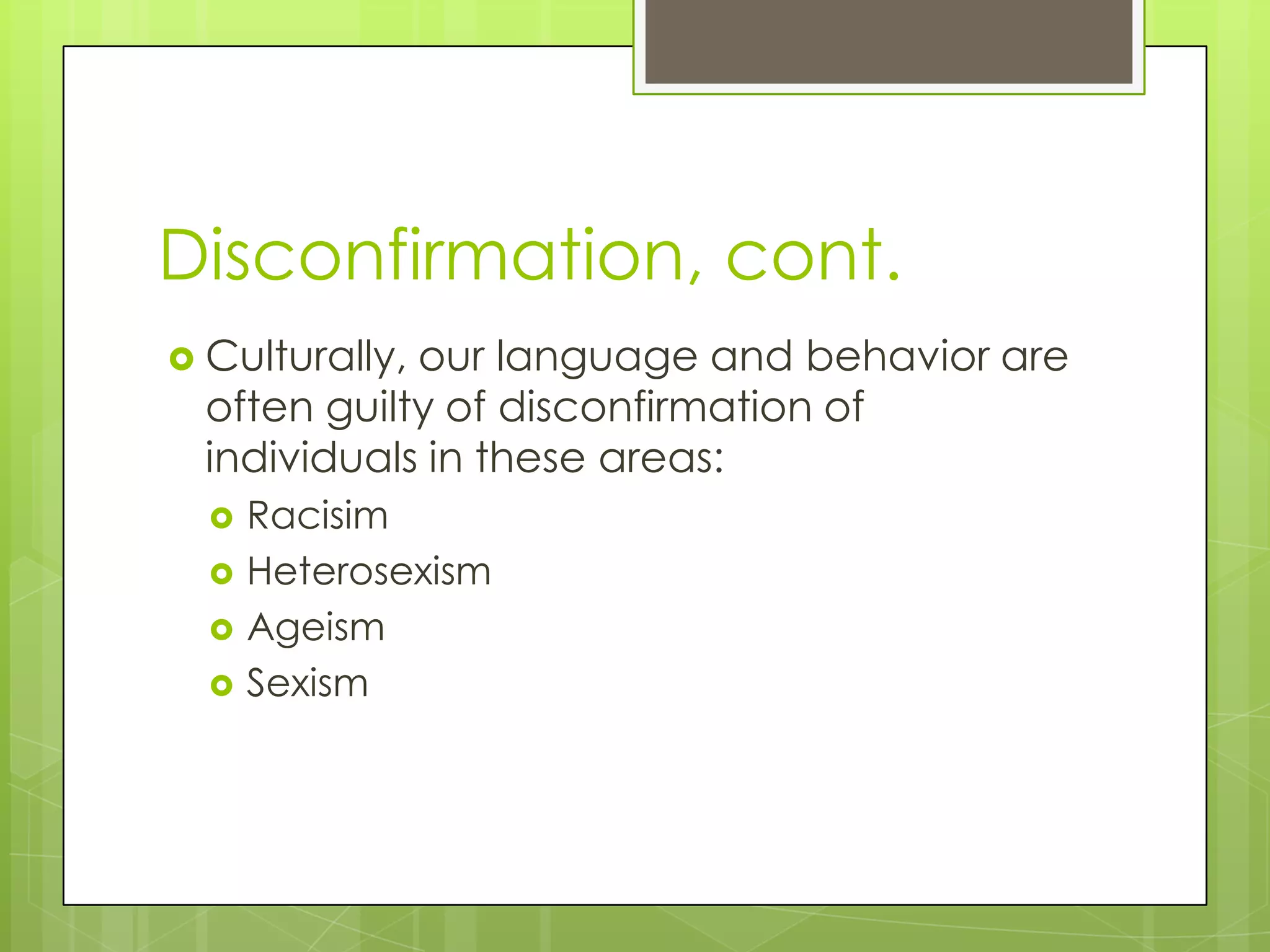 Disconfirmation, cont.
 Culturally,our language and behavior are
  often guilty of disconfirmation of
  individuals in these areas:
     Racisim
     Heterosexism
     Ageism
     Sexism
 