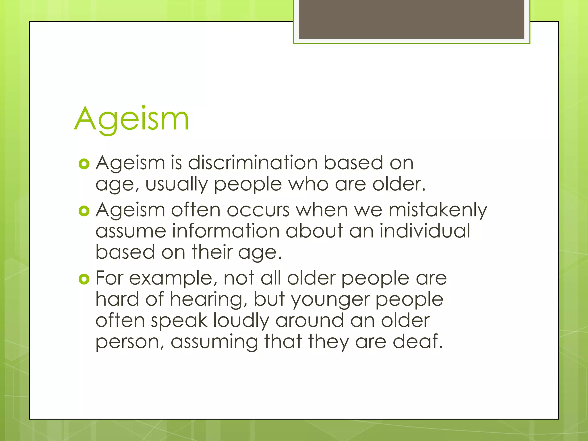 Ageism
 Ageism  is discrimination based on
  age, usually people who are older.
 Ageism often occurs when we mistakenly
  assume information about an individual
  based on their age.
 For example, not all older people are
  hard of hearing, but younger people
  often speak loudly around an older
  person, assuming that they are deaf.
 
