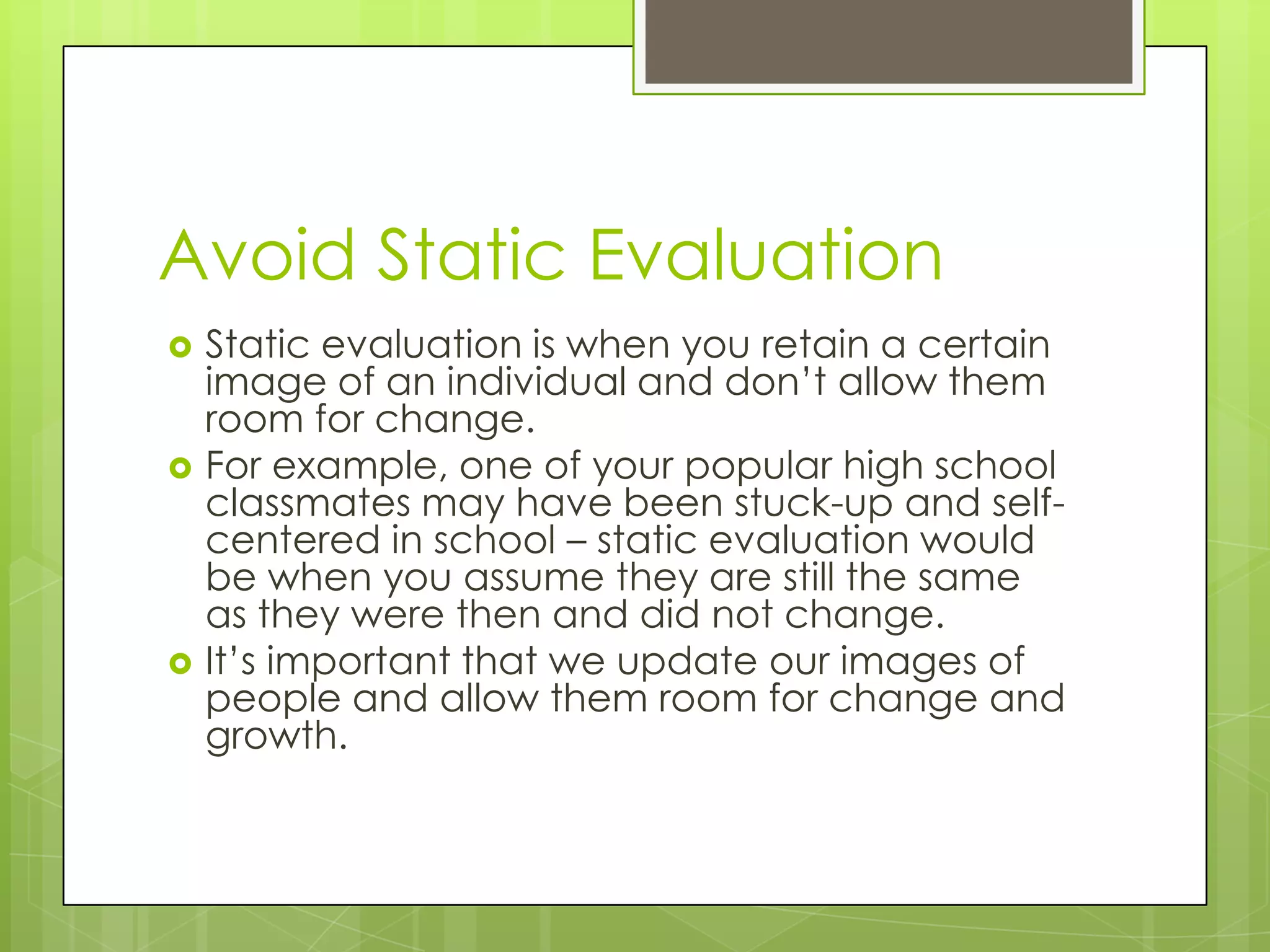 Avoid Static Evaluation
   Static evaluation is when you retain a certain
    image of an individual and don’t allow them
    room for change.
   For example, one of your popular high school
    classmates may have been stuck-up and self-
    centered in school – static evaluation would
    be when you assume they are still the same
    as they were then and did not change.
   It’s important that we update our images of
    people and allow them room for change and
    growth.
 
