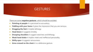 GESTURES
There are some negative gestures which should be avoided:
 Pointing at people-it is perceived as accusatory.
 Fiddling with your items-it gives the impression that you are nervous.
 Dragging the feet-it implies lethargy.
 Head down-it suggests timidity.
 Drooping shoulders-it suggest weariness and lethargy.
 Weak hand shake-it implies meek and ineffectual personality.
 Shifty eyes-it suggests nervousness.
 Arms crossed on the chest-it is a defensive gesture.
 