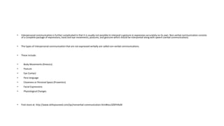 • Interpersonal communication is further complicated in that it is usually not possible to interpret a gesture or expression accurately on its own. Non-verbal communication consists
of a complete package of expressions, hand and eye movements, postures, and gestures which should be interpreted along with speech (verbal communication).
• The types of interpersonal communication that are not expressed verbally are called non-verbal communications.
• These include:
• Body Movements (Kinesics)
• Posture
• Eye Contact
• Para-language
• Closeness or Personal Space (Proxemics)
• Facial Expressions
• Physiological Changes
• Find more at: http://www.skillsyouneed.com/ips/nonverbal-communication.html#ixzz3ZBYhRxNI
 