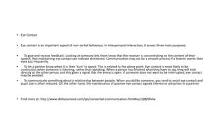 • Eye Contact
• Eye contact is an important aspect of non-verbal behaviour. In interpersonal interaction, it serves three main purposes:
• To give and receive feedback: Looking at someone lets them know that the receiver is concentrating on the content of their
speech. Not maintaining eye contact can indicate disinterest. Communication may not be a smooth process if a listener averts their
eyes too frequently.
• To let a partner know when it is their 'turn' to speak: This is related to the above point. Eye contact is more likely to be
continuous when someone is listening, rather than speaking. When a person has finished what they have to say, they will look
directly at the other person and this gives a signal that the arena is open. If someone does not want to be interrupted, eye contact
may be avoided.
• To communicate something about a relationship between people: When you dislike someone, you tend to avoid eye contact and
pupil size is often reduced. On the other hand, the maintenance of positive eye contact signals interest or attraction in a partner.
• Find more at: http://www.skillsyouneed.com/ips/nonverbal-communication.html#ixzz3ZBZ0fv4a
 