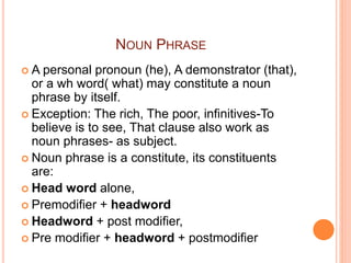 NOUN PHRASE
 A personal pronoun (he), A demonstrator (that),
or a wh word( what) may constitute a noun
phrase by itself.
 Exception: The rich, The poor, infinitives-To
believe is to see, That clause also work as
noun phrases- as subject.
 Noun phrase is a constitute, its constituents
are:
 Head word alone,
 Premodifier + headword
 Headword + post modifier,
 Pre modifier + headword + postmodifier
 