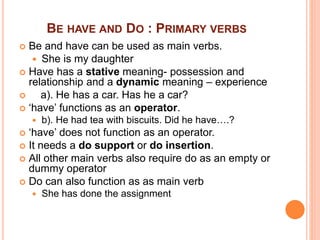 BE HAVE AND DO : PRIMARY VERBS
 Be and have can be used as main verbs.
 She is my daughter
 Have has a stative meaning- possession and
relationship and a dynamic meaning – experience
 a). He has a car. Has he a car?
 ‘have’ functions as an operator.
 b). He had tea with biscuits. Did he have….?
 ‘have’ does not function as an operator.
 It needs a do support or do insertion.
 All other main verbs also require do as an empty or
dummy operator
 Do can also function as as main verb
 She has done the assignment
 