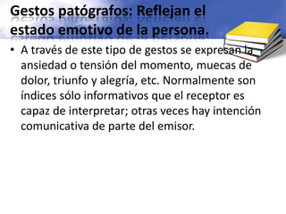 Gestos patógrafos: Reflejan el estado emotivo de la persona. A través de este tipo de gestos se expresan la ansiedad o tensión del momento, muecas de dolor, triunfo y alegría, etc. Normalmente son índices sólo informativos que el receptor es capaz de interpretar; otras veces hay intención comunicativa de parte del emisor.