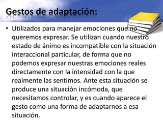Gestos de adaptación:Utilizados para manejar emociones que no queremos expresar. Se utilizan cuando nuestro estado de ánimo es incompatible con la situación interaccional particular, de forma que no podemos expresar nuestras emociones reales directamente con la intensidad con la que realmente las sentimos. Ante esta situación se produce una situación incómoda, que necesitamos controlar, y es cuando aparece el gesto como una forma de adaptarnos a esa situación.