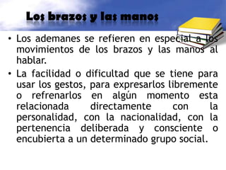 Los brazos y las manosLos ademanes se refieren en especial a los movimientos de los brazos y las manos al hablar.La facilidad o dificultad que se tiene para usar los gestos, para expresarlos libremente o refrenarlos en algún momento esta relacionada directamente con la personalidad, con la nacionalidad, con la pertenencia deliberada y consciente o encubierta a un determinado grupo social.