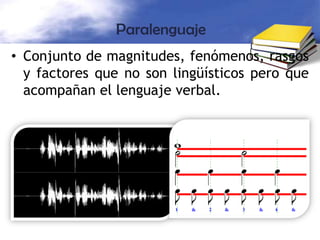 Representa el manejo de la voz según la situación (tono, timbre, volumen, entonación).Por ejemplo, cuando estamos enojados, sube el volumen de la voz y éste es seco y agresivo. Cuando consolamos a alguien, nuestro tono de voz es más tranquilo, suave y lleno de apoyo para el desconsolado.Se considera también, como lenguaje paraverbal, las pausas, los carraspeos, llantos, etc., porque dicen algo: tristeza, pena, duda, etc.