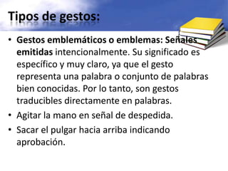 Tipos de gestos:Gestos emblemáticos o emblemas: Señales emitidas intencionalmente. Su significado es específico y muy claro, ya que el gesto representa una palabra o conjunto de palabras bien conocidas. Por lo tanto, son gestos traducibles directamente en palabras.Agitar la mano en señal de despedida.Sacar el pulgar hacia arriba indicando aprobación.