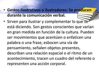 Gestos ilustrativos o ilustradores: Se producen durante la comunicación verbal.Sirven para ilustrar y complementar lo que se está diciendo. Son gestos conscientes que varían en gran medida en función de la cultura. Pueden ser movimientos que acentúen o enfaticen una palabra o una frase, esbocen una vía de pensamiento, señalen objetos presentes, describan una relación espacial o el ritmo de un acontecimiento, tracen un cuadro del referente o representen una acción corporal.