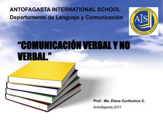 ANTOFAGASTA INTERNATIONAL SCHOOL Departamento de Lenguaje y Comunicación “COMUNICACIÓN VERBAL Y NO VERBAL.” Prof.: Ma. Elena CurihuincaC. Antofagasta,2011 