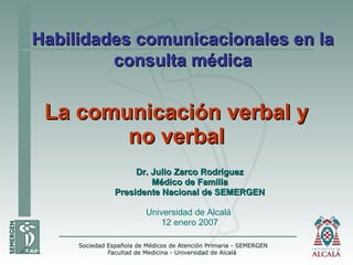 La comunicación verbal y no verbal Dr. Julio Zarco Rodríguez Médico de Familia Presidente Nacional de SEMERGEN Universidad de Alcalá  12 enero 2007 Habilidades comunicacionales en la consulta médica 