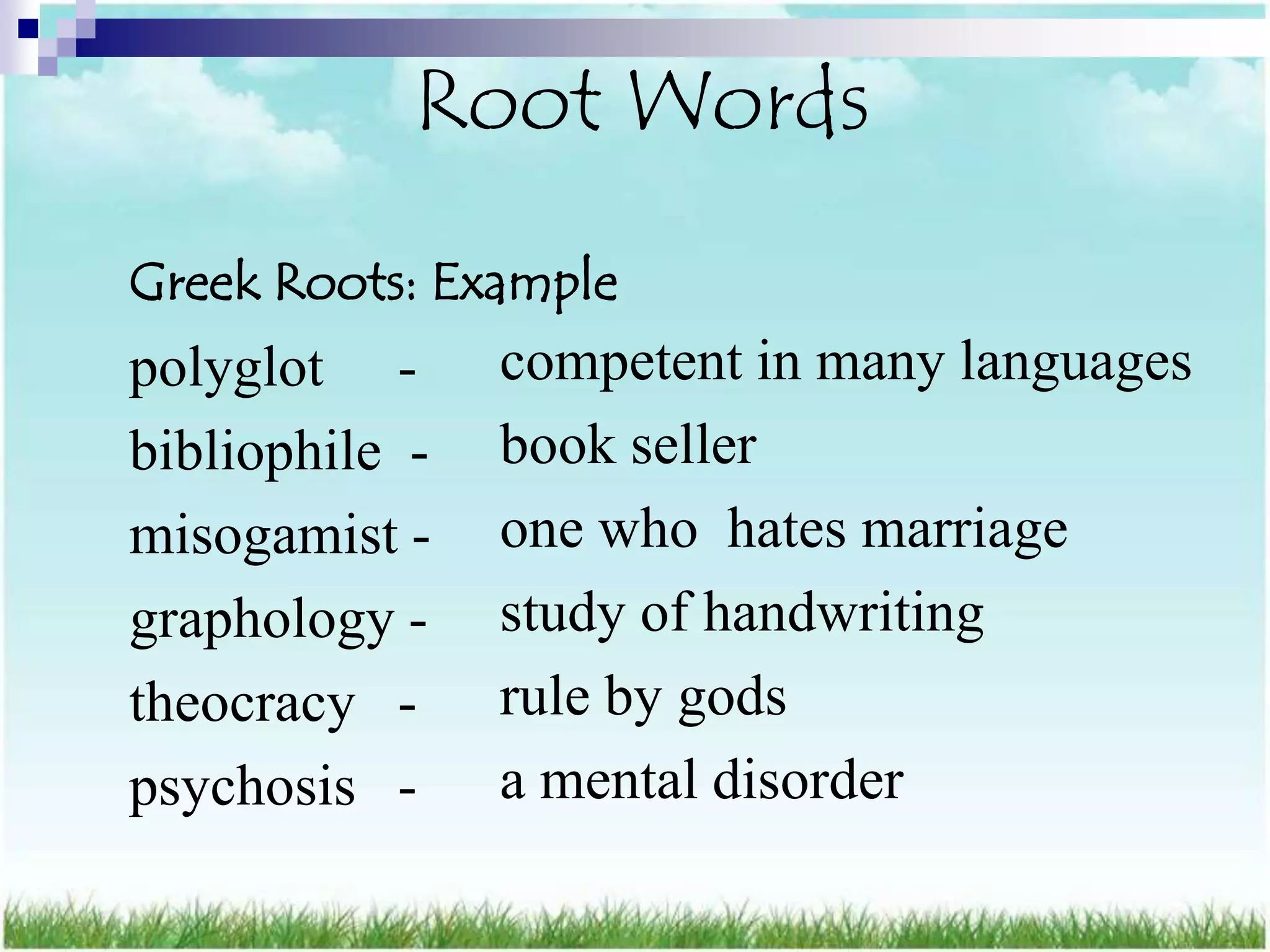 Root Words
Greek Roots: Example
polyglot -      competent in many languages
bibliophile -   book seller
misogamist -    one who hates marriage
graphology -    study of handwriting
theocracy -     rule by gods
psychosis -     a mental disorder
 