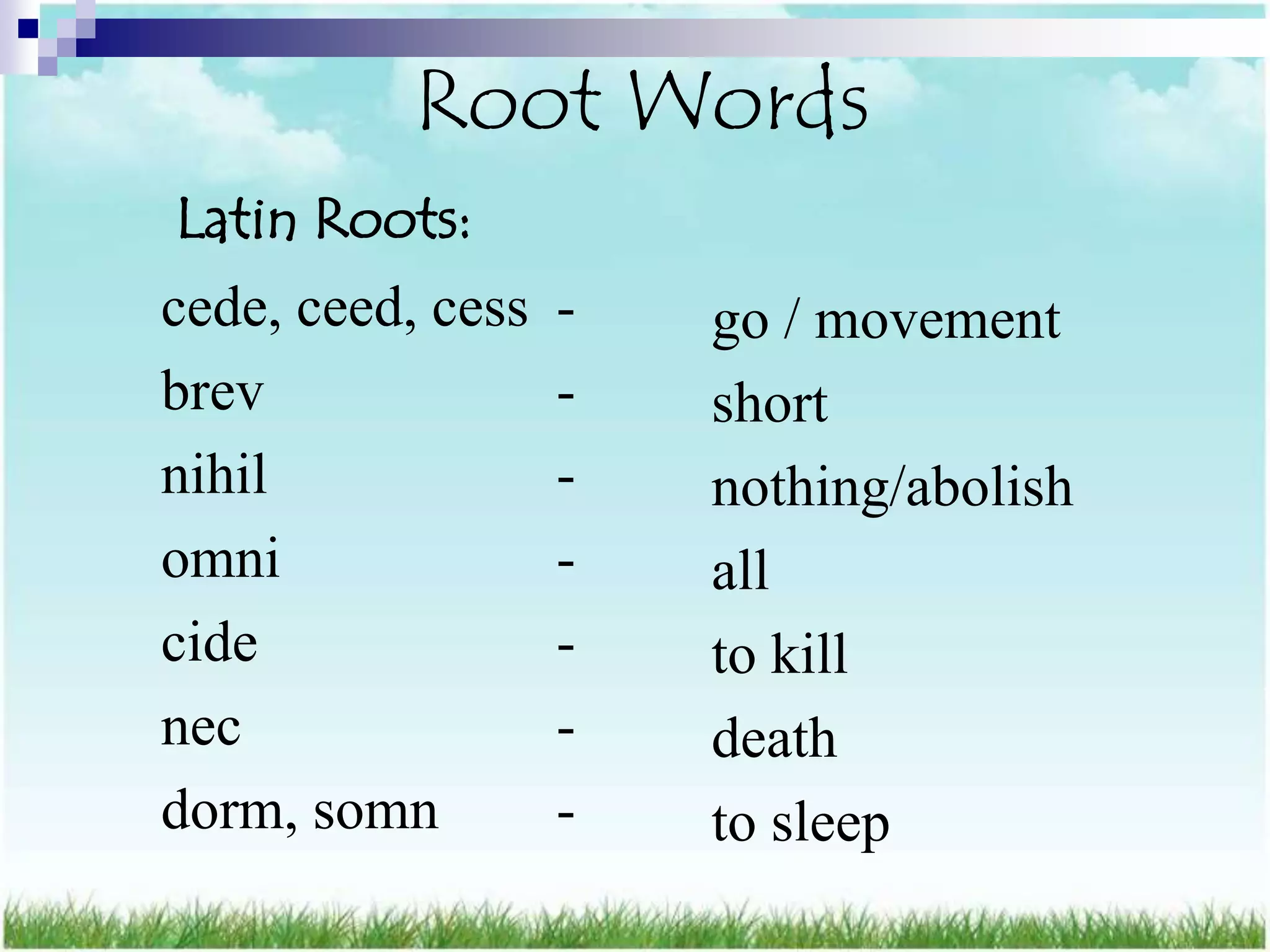 Root Words
Latin Roots:
cede, ceed, cess   -   go / movement
brev               -   short
nihil              -   nothing/abolish
omni               -   all
cide               -   to kill
nec                -   death
dorm, somn         -   to sleep
 
