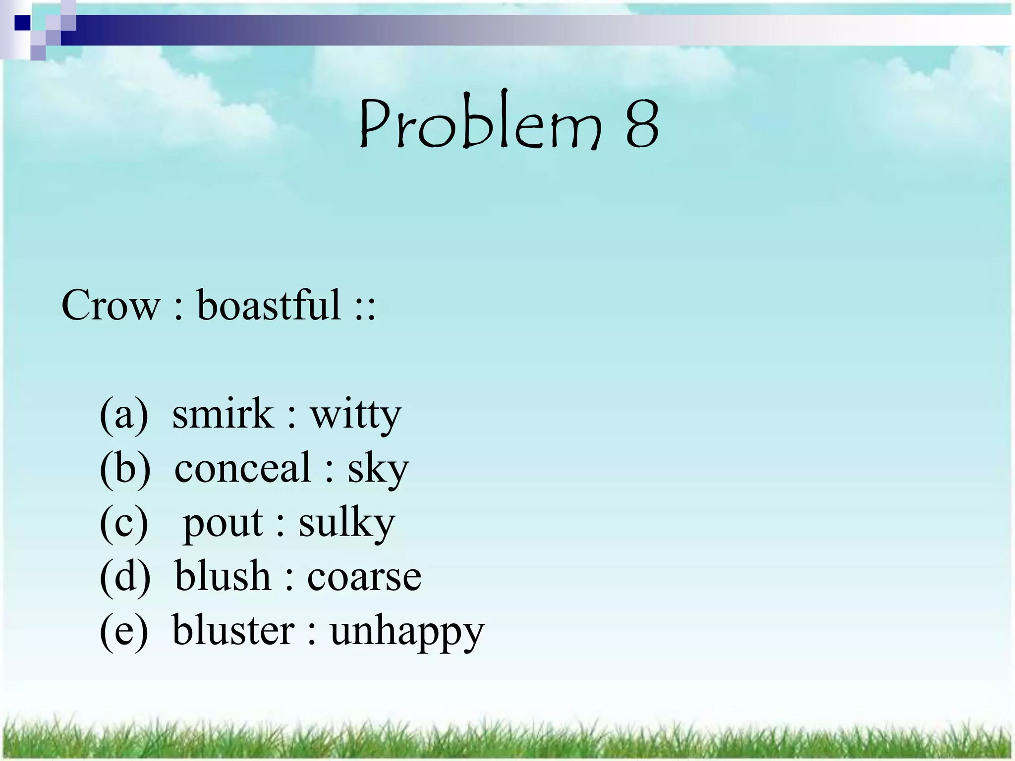 Problem 8

Crow : boastful ::

  (a)   smirk : witty
  (b)   conceal : sky
  (c)    pout : sulky
  (d)   blush : coarse
  (e)   bluster : unhappy
 