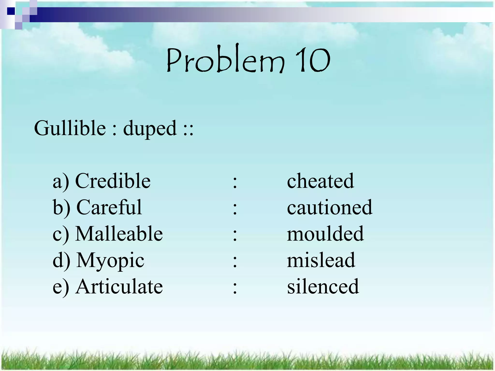 Problem 10
Gullible : duped ::

  a) Credible         :   cheated
  b) Careful          :   cautioned
  c) Malleable        :   moulded
  d) Myopic           :   mislead
  e) Articulate       :   silenced
 