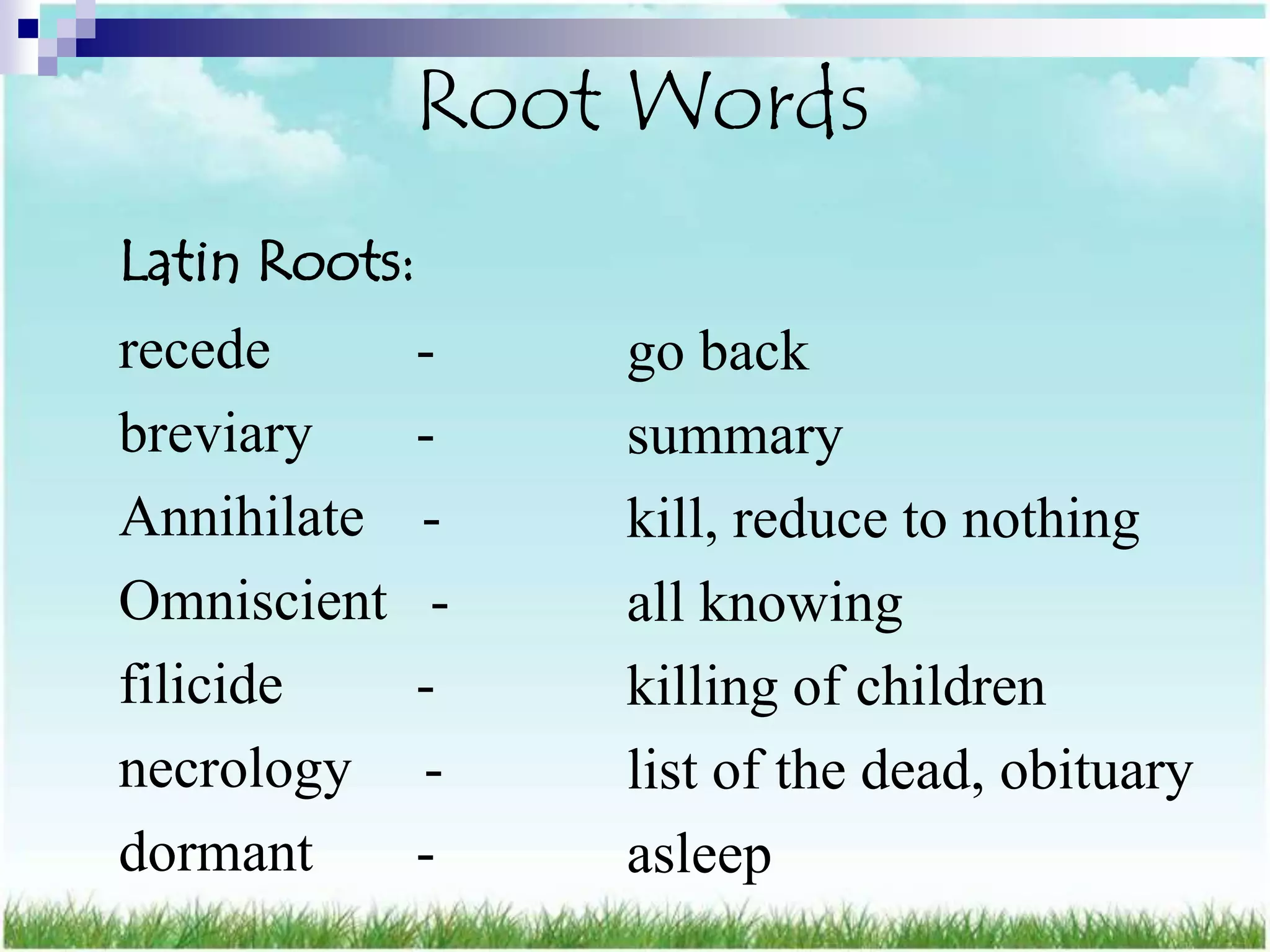Root Words
Latin Roots:
recede         -    go back
breviary       -    summary
Annihilate     -    kill, reduce to nothing
Omniscient      -   all knowing
filicide       -    killing of children
necrology      -    list of the dead, obituary
dormant        -    asleep
 